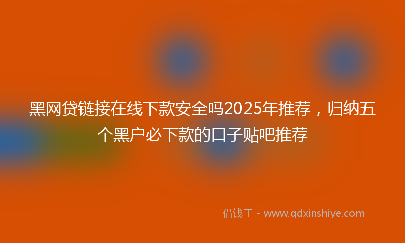 黑网贷链接在线下款安全吗2025年推荐，归纳五个黑户必下款的口子贴吧推荐