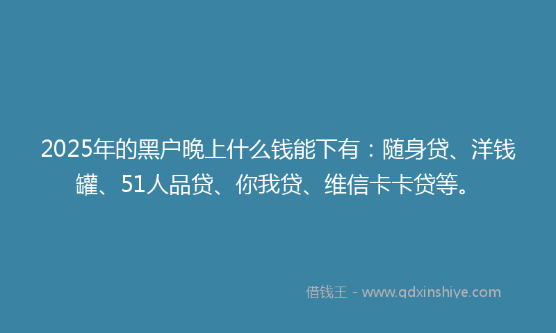 2025年的黑户晚上什么钱能下有：随身贷、洋钱罐、51人品贷、你我贷、维信卡卡贷等。