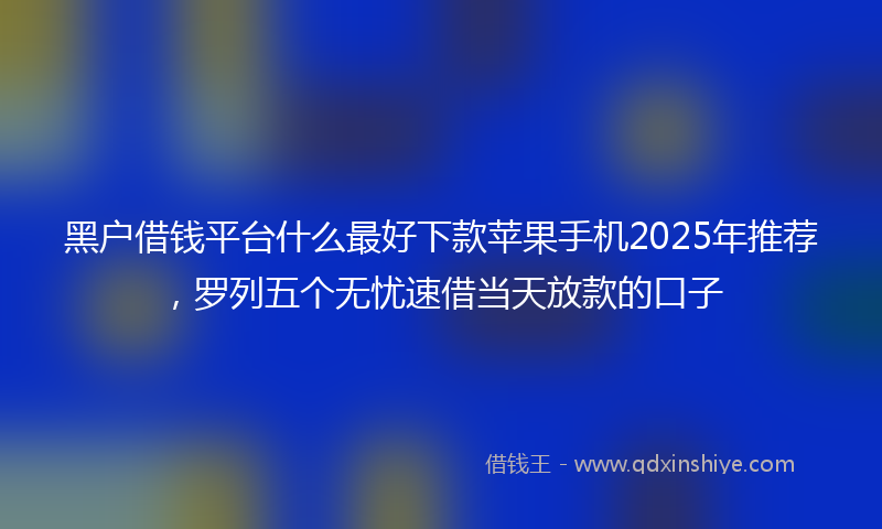 黑户借钱平台什么最好下款苹果手机2025年推荐，罗列五个无忧速借当天放款的口子