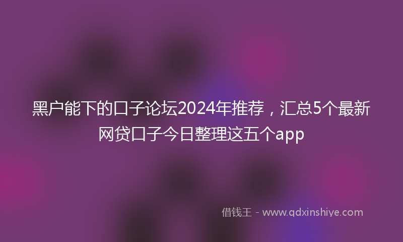 黑户能下的口子论坛2024年推荐，汇总5个最新网贷口子今日整理这五个app