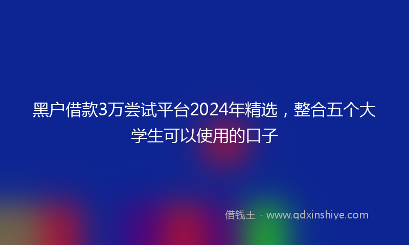 黑户借款3万尝试平台2024年精选，整合五个大学生可以使用的口子