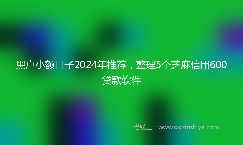 黑户小额口子2024年推荐，整理5个芝麻信用600贷款软件