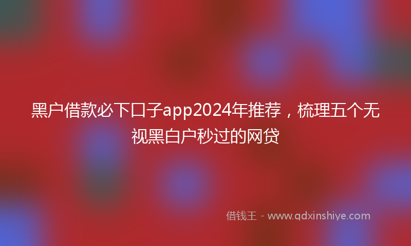 黑户借款必下口子app2024年推荐，梳理五个无视黑白户秒过的网贷
