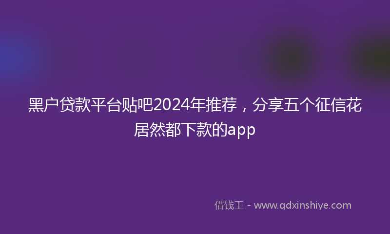 黑户贷款平台贴吧2024年推荐，分享五个征信花居然都下款的app