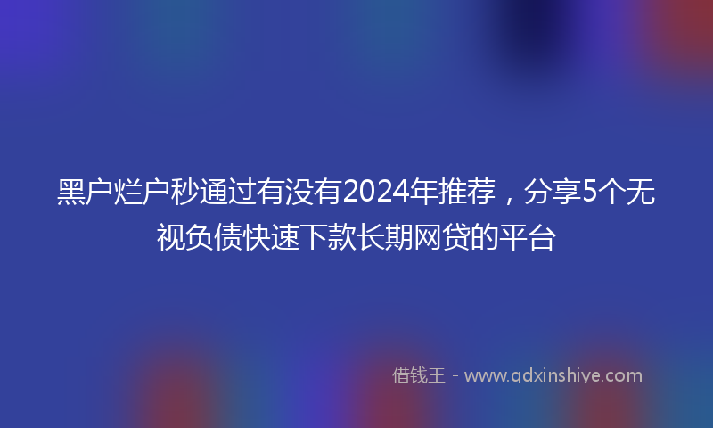 黑户烂户秒通过有没有2024年推荐，分享5个无视负债快速下款长期网贷的平台