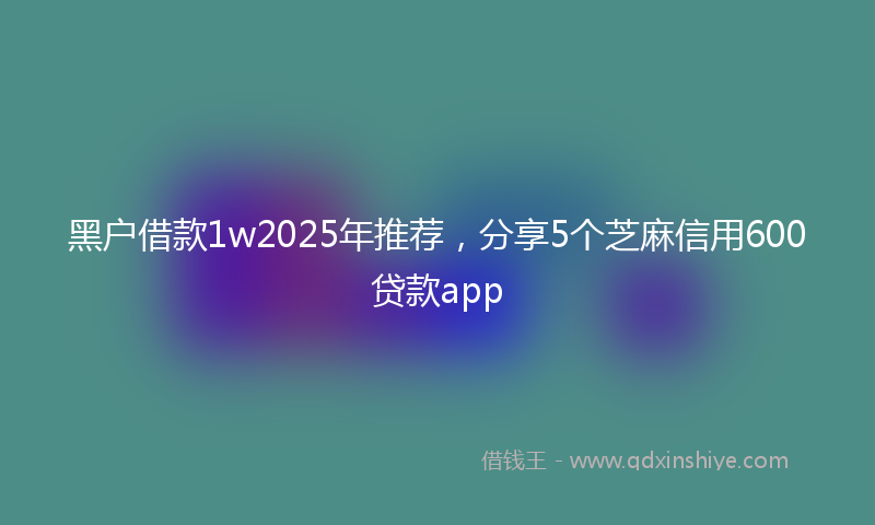 黑户借款1w2025年推荐，分享5个芝麻信用600贷款app