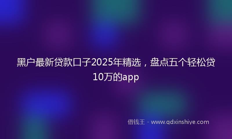 黑户最新贷款口子2025年精选，盘点五个轻松贷10万的app