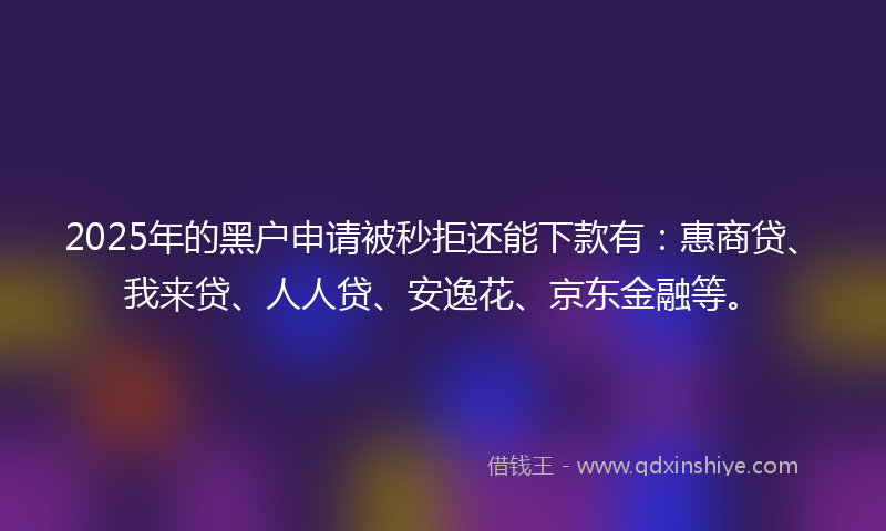 2025年的黑户申请被秒拒还能下款有：惠商贷、我来贷、人人贷、安逸花、京东金融等。
