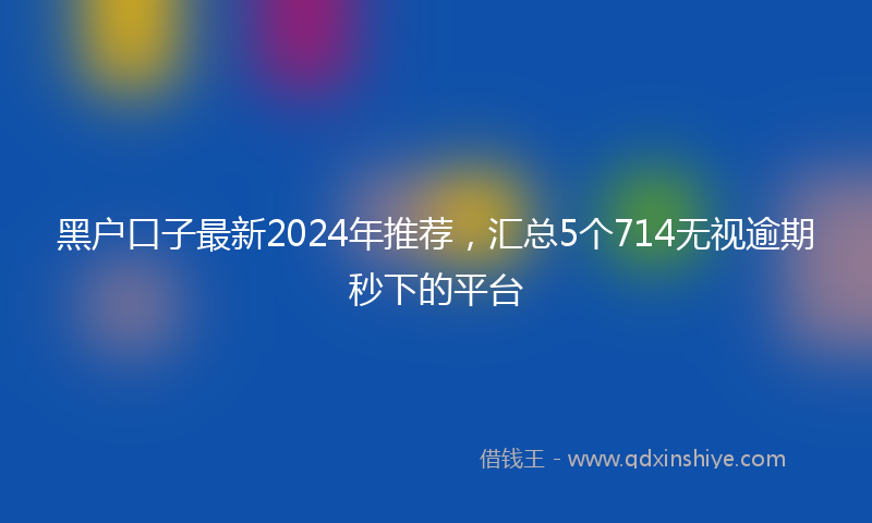 黑户口子最新2024年推荐，汇总5个714无视逾期秒下的平台