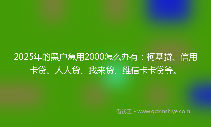 2025年的黑户急用2000怎么办有：柯基贷、信用卡贷、人人贷、我来贷、维信卡卡贷等。