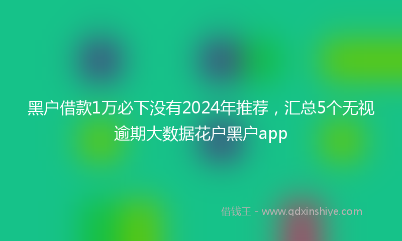 黑户借款1万必下没有2024年推荐，汇总5个无视逾期大数据花户黑户app