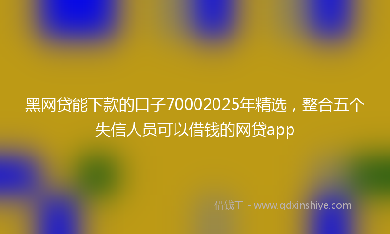 黑网贷能下款的口子70002025年精选，整合五个失信人员可以借钱的网贷app