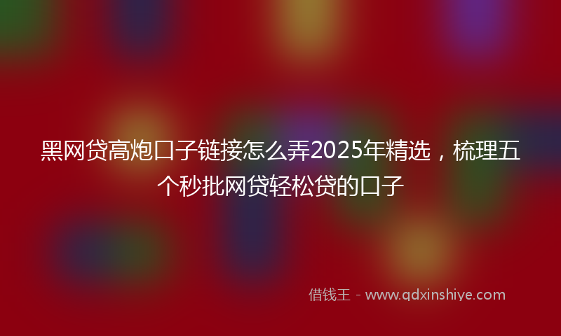 黑网贷高炮口子链接怎么弄2025年精选，梳理五个秒批网贷轻松贷的口子