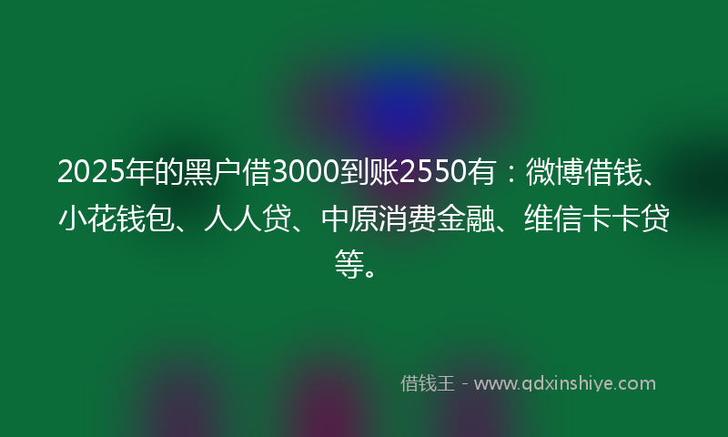 2025年的黑户借3000到账2550有：微博借钱、小花钱包、人人贷、中原消费金融、维信卡卡贷等。