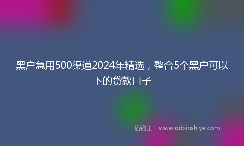 黑户急用500渠道2024年精选，整合5个黑户可以下的贷款口子