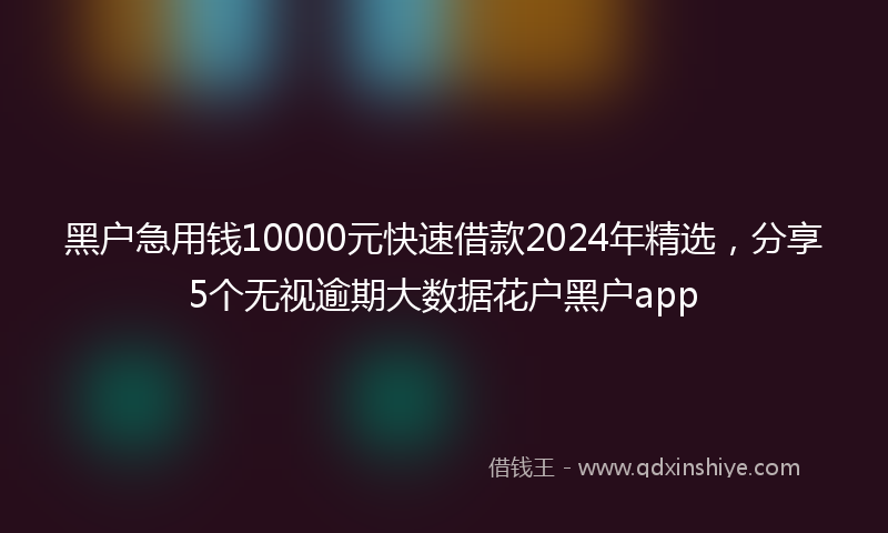 黑户急用钱10000元快速借款2024年精选，分享5个无视逾期大数据花户黑户app
