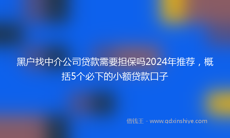黑户找中介公司贷款需要担保吗2024年推荐，概括5个必下的小额贷款口子