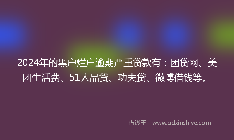 2024年的黑户烂户逾期严重贷款有：团贷网、美团生活费、51人品贷、功夫贷、微博借钱等。