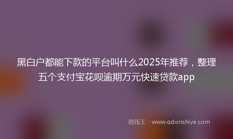 黑白户都能下款的平台叫什么2025年推荐，整理五个支付宝花呗逾期万元快速贷款app