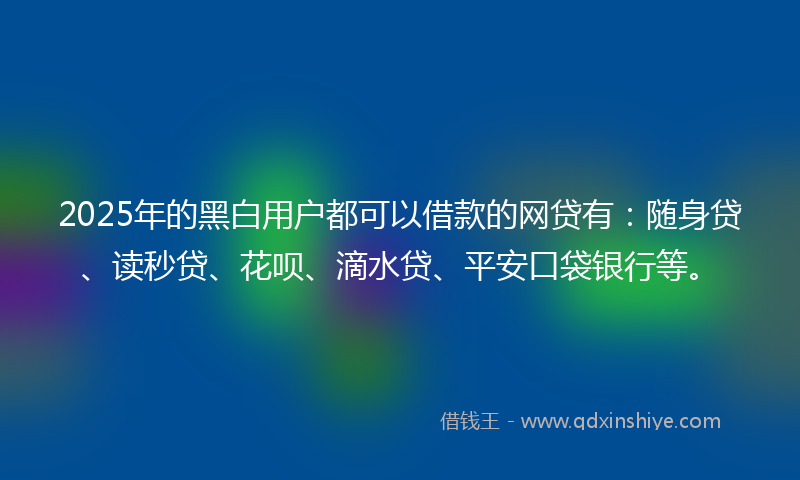 2025年的黑白用户都可以借款的网贷有：随身贷、读秒贷、花呗、滴水贷、平安口袋银行等。