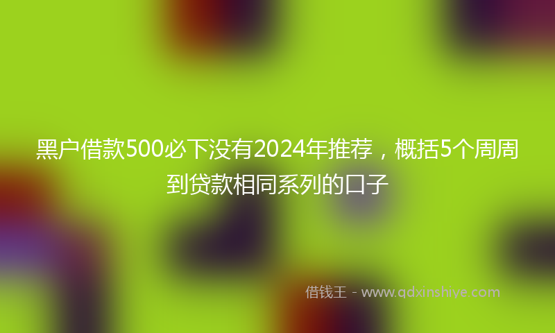 黑户借款500必下没有2024年推荐，概括5个周周到贷款相同系列的口子
