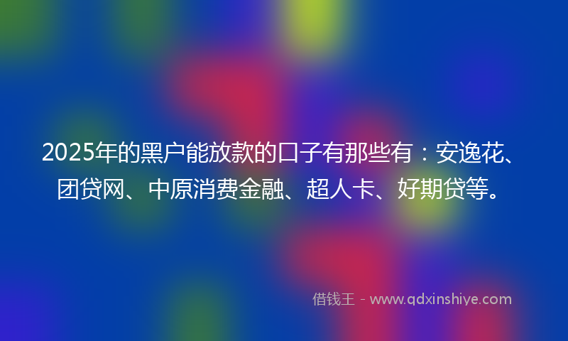 2025年的黑户能放款的口子有那些有：安逸花、团贷网、中原消费金融、超人卡、好期贷等。