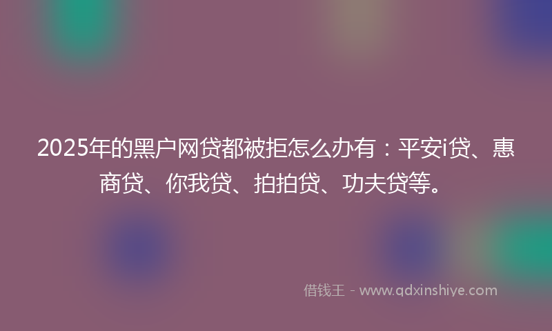 2025年的黑户网贷都被拒怎么办有：平安i贷、惠商贷、你我贷、拍拍贷、功夫贷等。
