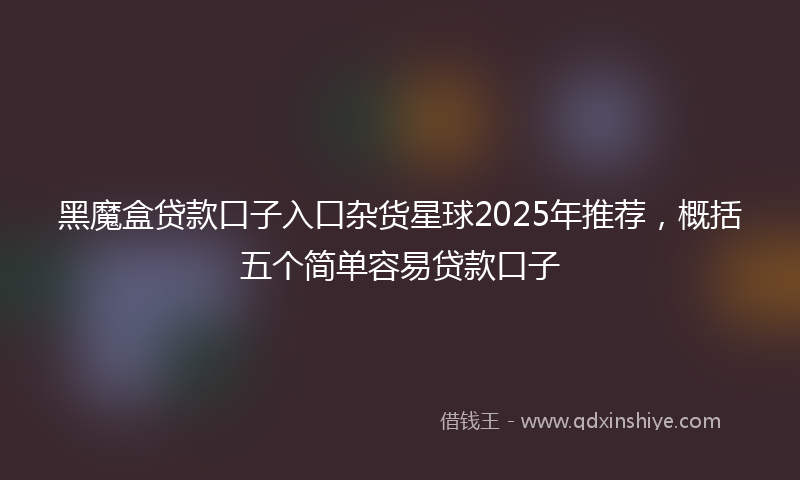 黑魔盒贷款口子入口杂货星球2025年推荐，概括五个简单容易贷款口子
