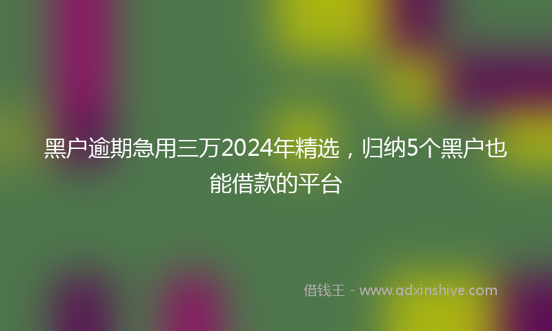 黑户逾期急用三万2024年精选，归纳5个黑户也能借款的平台