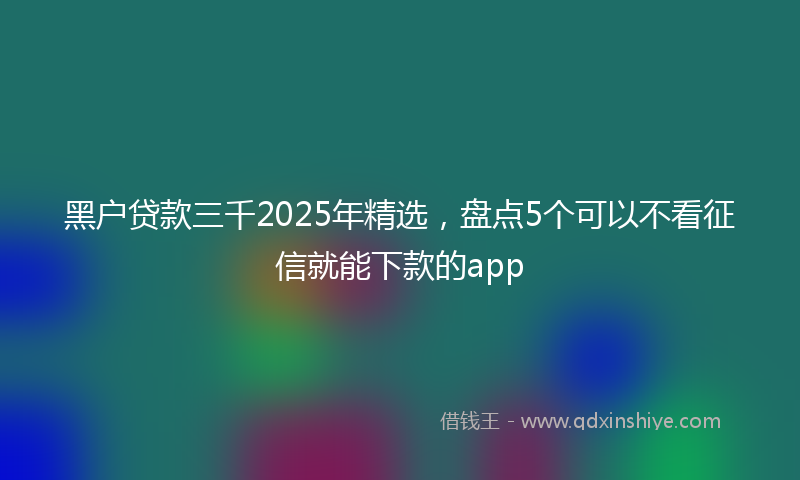 黑户贷款三千2025年精选，盘点5个可以不看征信就能下款的app