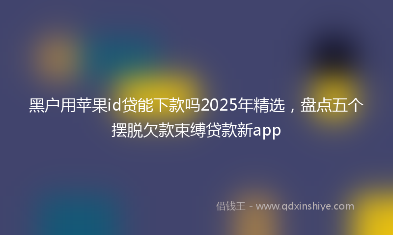 黑户用苹果id贷能下款吗2025年精选，盘点五个摆脱欠款束缚贷款新app