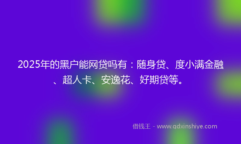2025年的黑户能网贷吗有：随身贷、度小满金融、超人卡、安逸花、好期贷等。