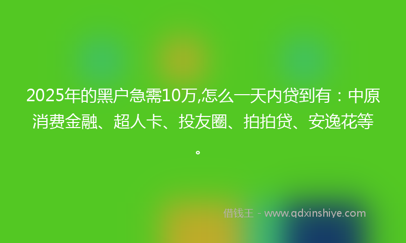 2025年的黑户急需10万,怎么一天内贷到有：中原消费金融、超人卡、投友圈、拍拍贷、安逸花等。