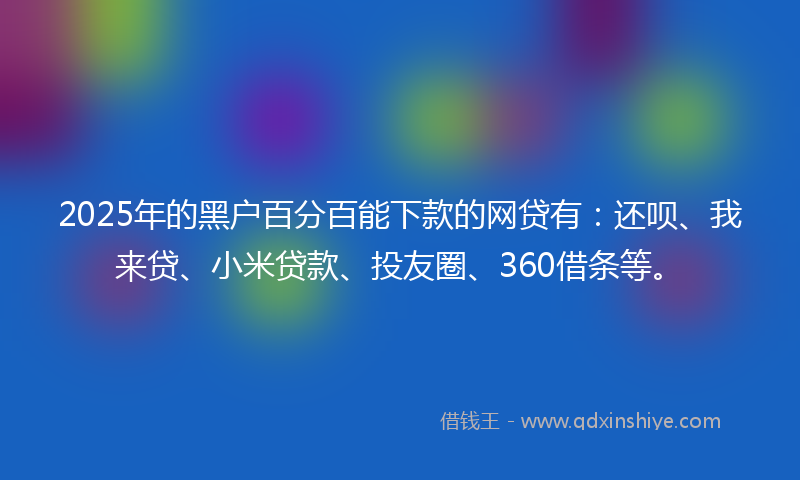 2025年的黑户百分百能下款的网贷有：还呗、我来贷、小米贷款、投友圈、360借条等。