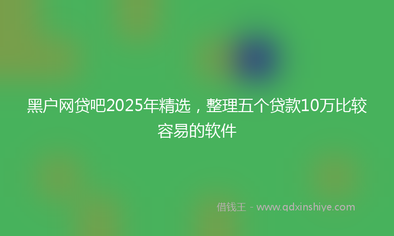 黑户网贷吧2025年精选，整理五个贷款10万比较容易的软件