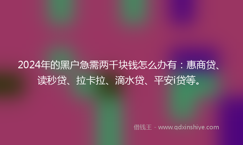 2024年的黑户急需两千块钱怎么办有：惠商贷、读秒贷、拉卡拉、滴水贷、平安i贷等。