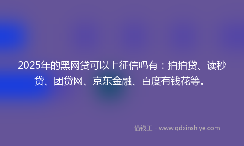 2025年的黑网贷可以上征信吗有：拍拍贷、读秒贷、团贷网、京东金融、百度有钱花等。