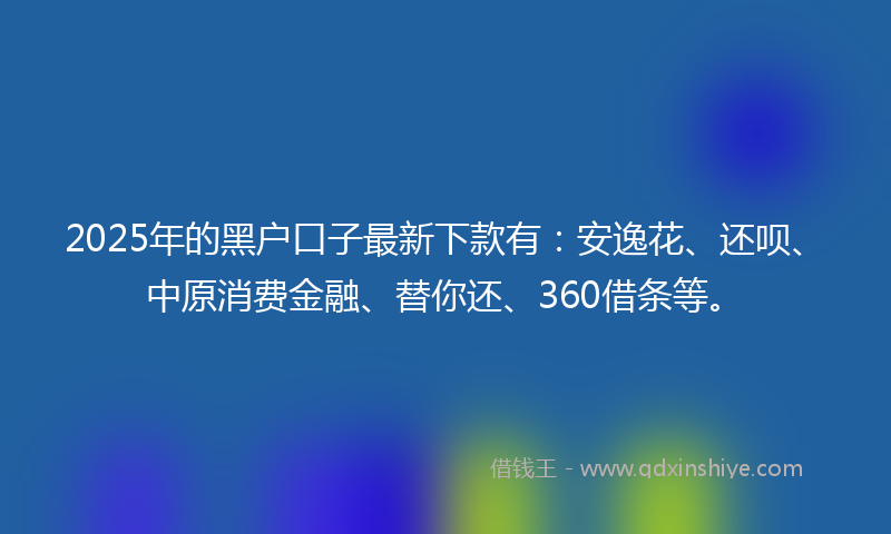 2025年的黑户口子最新下款有：安逸花、还呗、中原消费金融、替你还、360借条等。