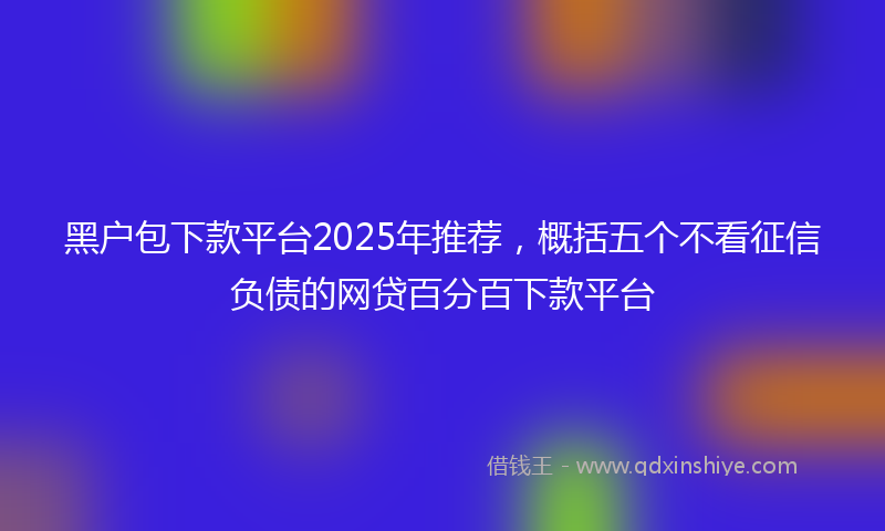 黑户包下款平台2025年推荐，概括五个不看征信负债的网贷百分百下款平台