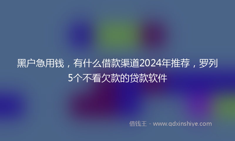 黑户急用钱，有什么借款渠道2024年推荐，罗列5个不看欠款的贷款软件