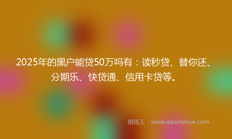2025年的黑户能贷50万吗有：读秒贷、替你还、分期乐、快贷通、信用卡贷等。
