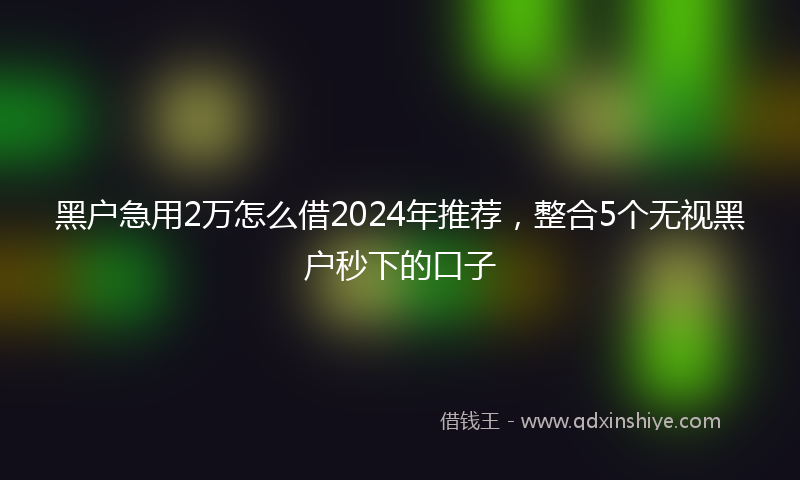 黑户急用2万怎么借2024年推荐，整合5个无视黑户秒下的口子
