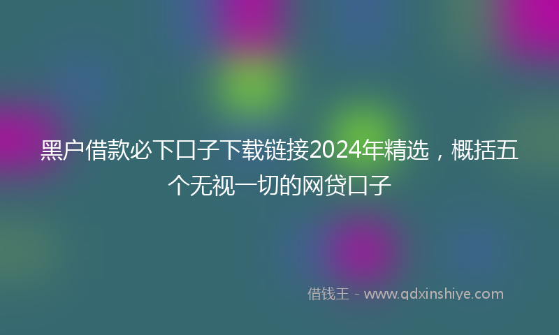 黑户借款必下口子下载链接2024年精选，概括五个无视一切的网贷口子