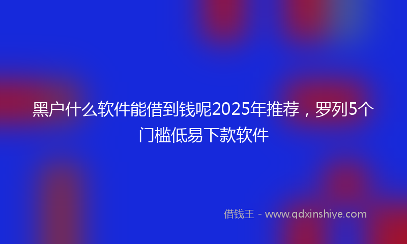 黑户什么软件能借到钱呢2025年推荐，罗列5个门槛低易下款软件