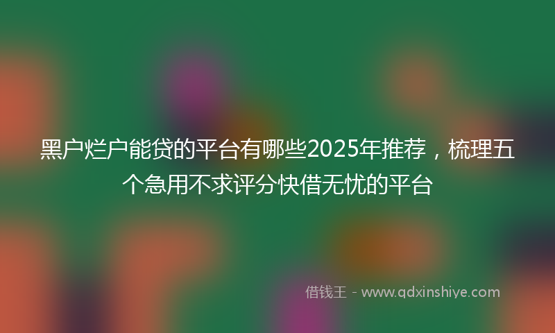 黑户烂户能贷的平台有哪些2025年推荐，梳理五个急用不求评分快借无忧的平台