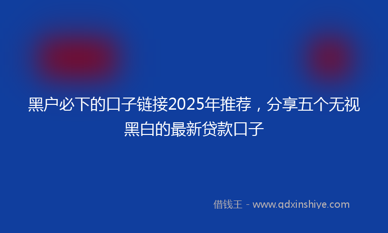黑户必下的口子链接2025年推荐，分享五个无视黑白的最新贷款口子