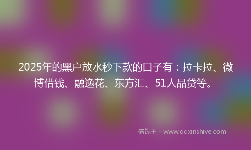 2025年的黑户放水秒下款的口子有：拉卡拉、微博借钱、融逸花、东方汇、51人品贷等。