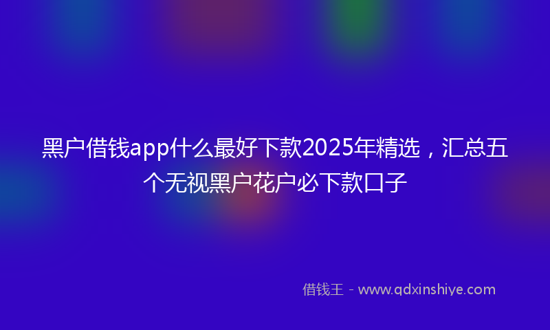 黑户借钱app什么最好下款2025年精选，汇总五个无视黑户花户必下款口子
