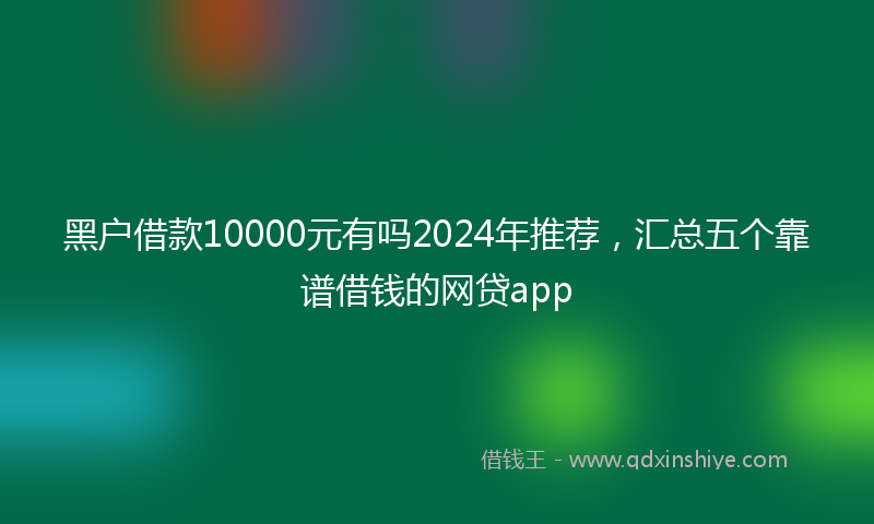 黑户借款10000元有吗2024年推荐，汇总五个靠谱借钱的网贷app