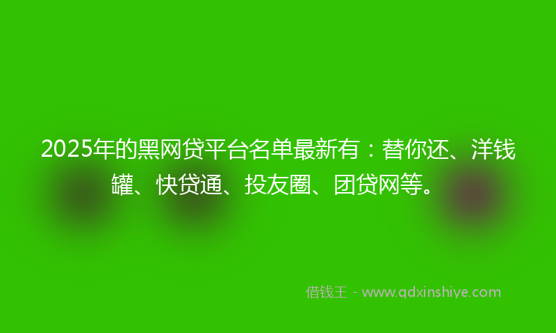 2025年的黑网贷平台名单最新有：替你还、洋钱罐、快贷通、投友圈、团贷网等。